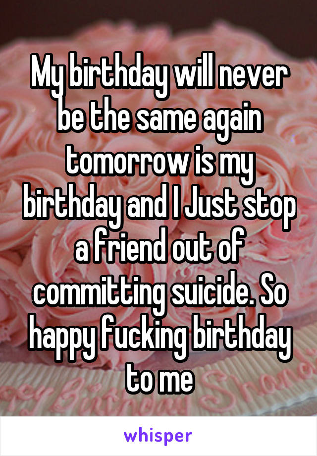 My birthday will never be the same again tomorrow is my birthday and I Just stop a friend out of committing suicide. So happy fucking birthday to me
