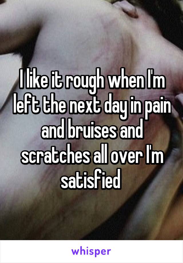 I like it rough when I'm left the next day in pain and bruises and scratches all over I'm satisfied 