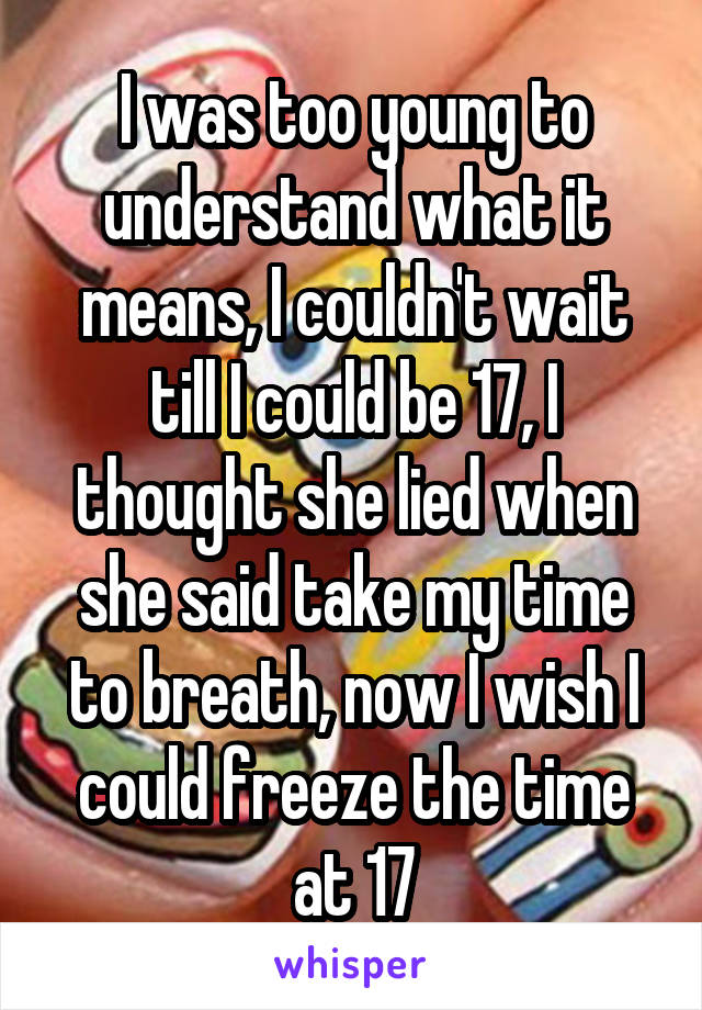 I was too young to understand what it means, I couldn't wait till I could be 17, I thought she lied when she said take my time to breath, now I wish I could freeze the time at 17