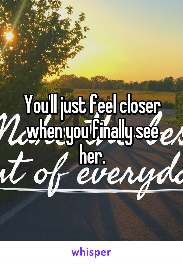You'll just feel closer when you finally see her.