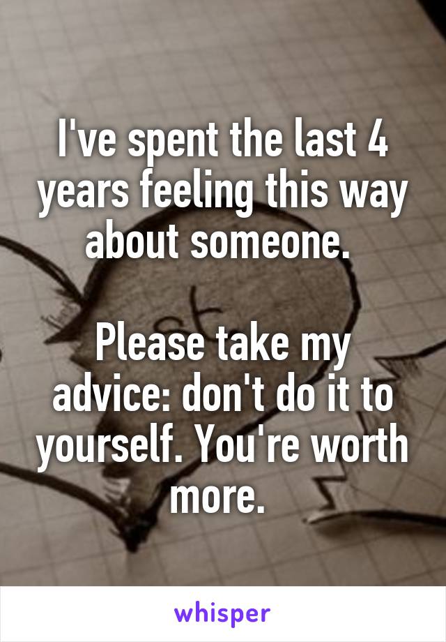 I've spent the last 4 years feeling this way about someone. 

Please take my advice: don't do it to yourself. You're worth more. 