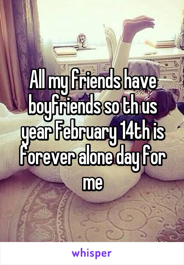 All my friends have boyfriends so th us year February 14th is forever alone day for me