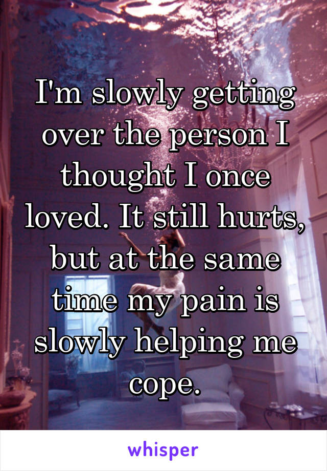 I'm slowly getting over the person I thought I once loved. It still hurts, but at the same time my pain is slowly helping me cope.