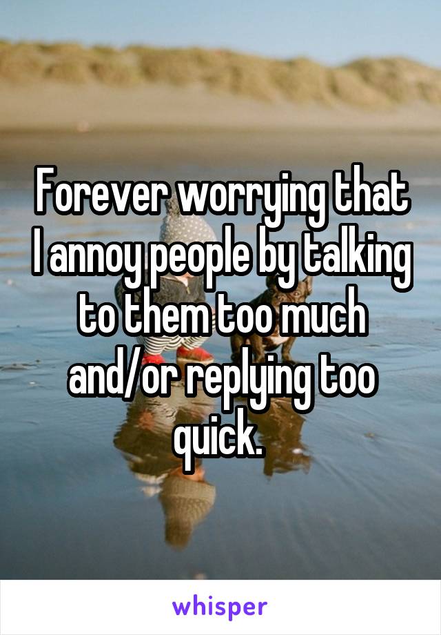 Forever worrying that I annoy people by talking to them too much and/or replying too quick. 