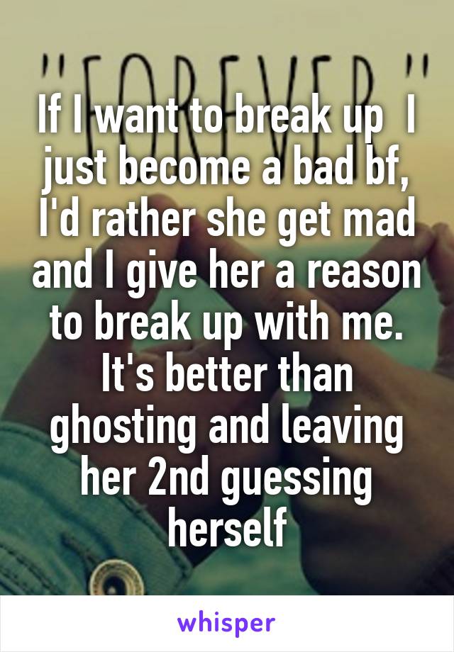 If I want to break up  I just become a bad bf, I'd rather she get mad and I give her a reason to break up with me. It's better than ghosting and leaving her 2nd guessing herself
