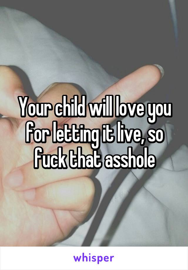 Your child will love you for letting it live, so fuck that asshole