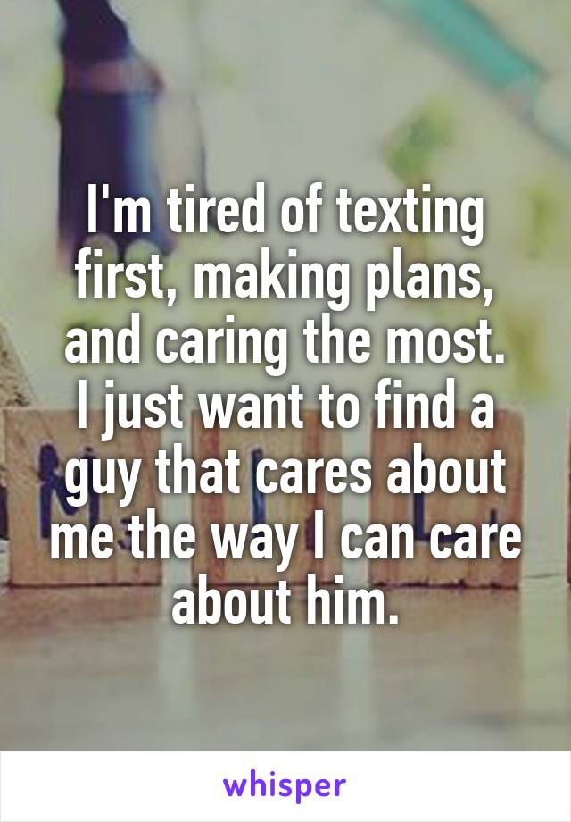I'm tired of texting first, making plans, and caring the most.
I just want to find a guy that cares about me the way I can care about him.