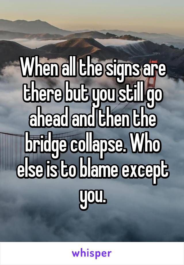 When all the signs are there but you still go ahead and then the bridge collapse. Who else is to blame except you.