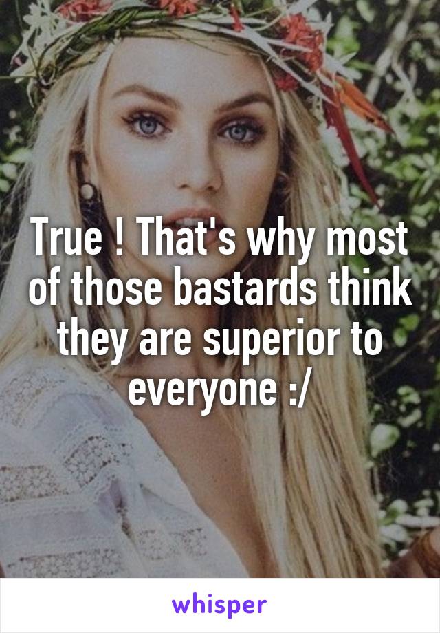 True ! That's why most of those bastards think they are superior to everyone :/