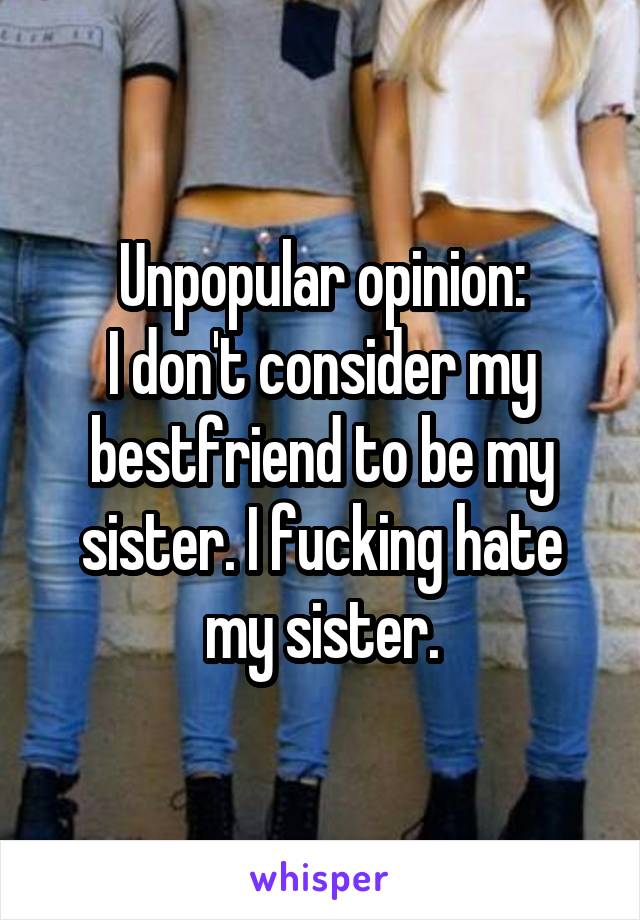 Unpopular opinion:
I don't consider my bestfriend to be my sister. I fucking hate my sister.