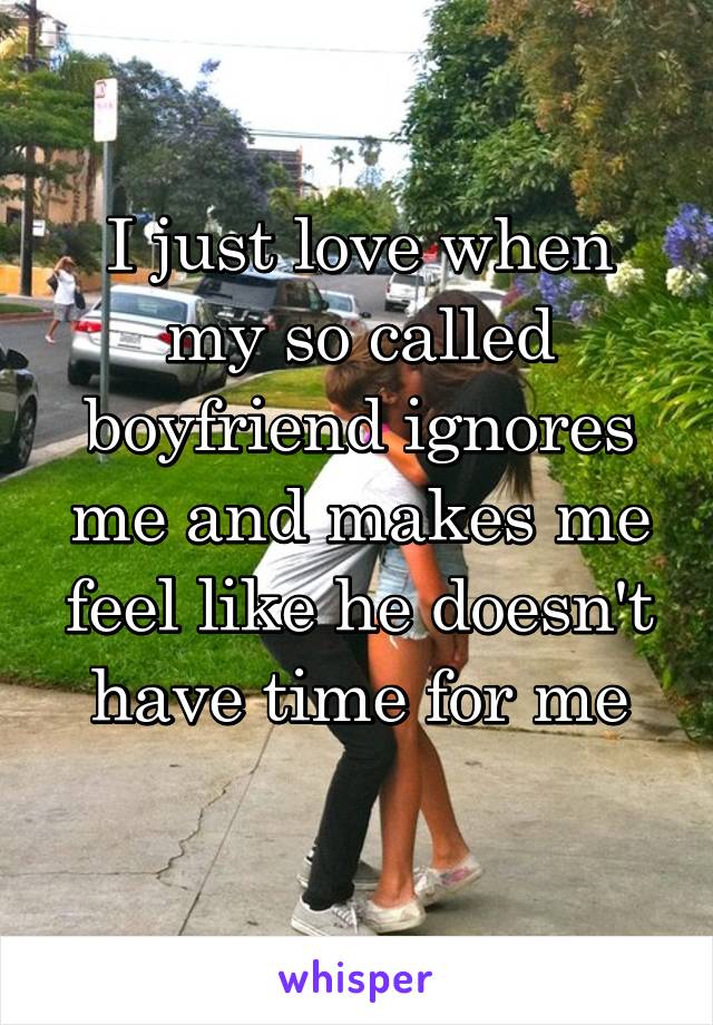 I just love when my so called boyfriend ignores me and makes me feel like he doesn't have time for me
