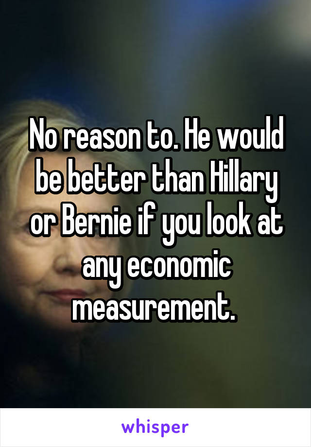 No reason to. He would be better than Hillary or Bernie if you look at any economic measurement. 
