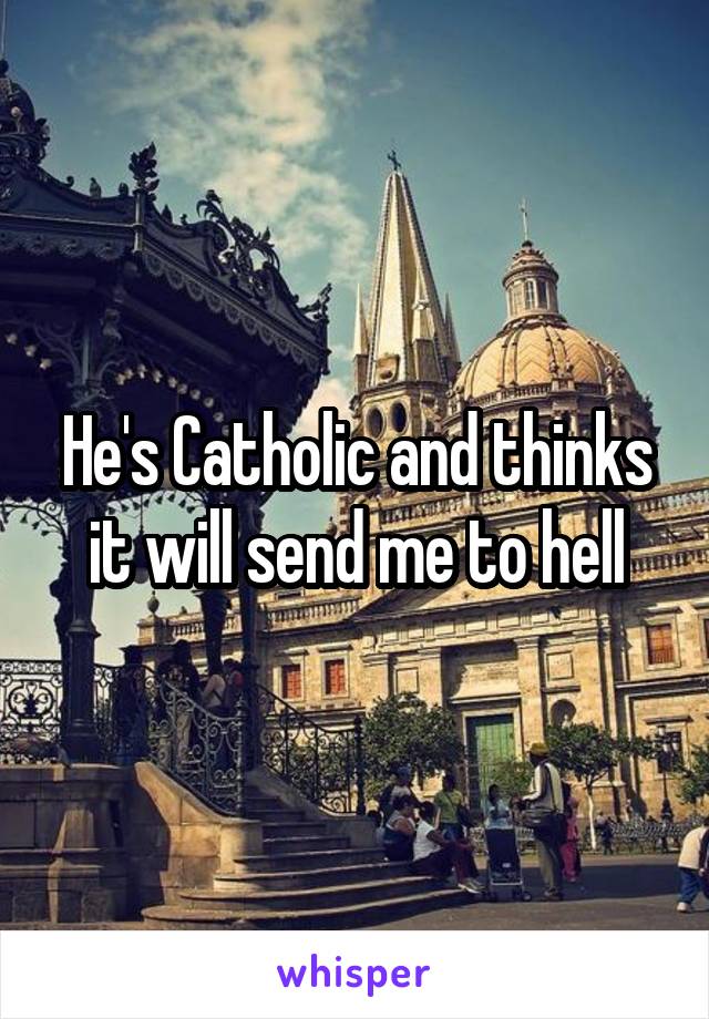 He's Catholic and thinks it will send me to hell