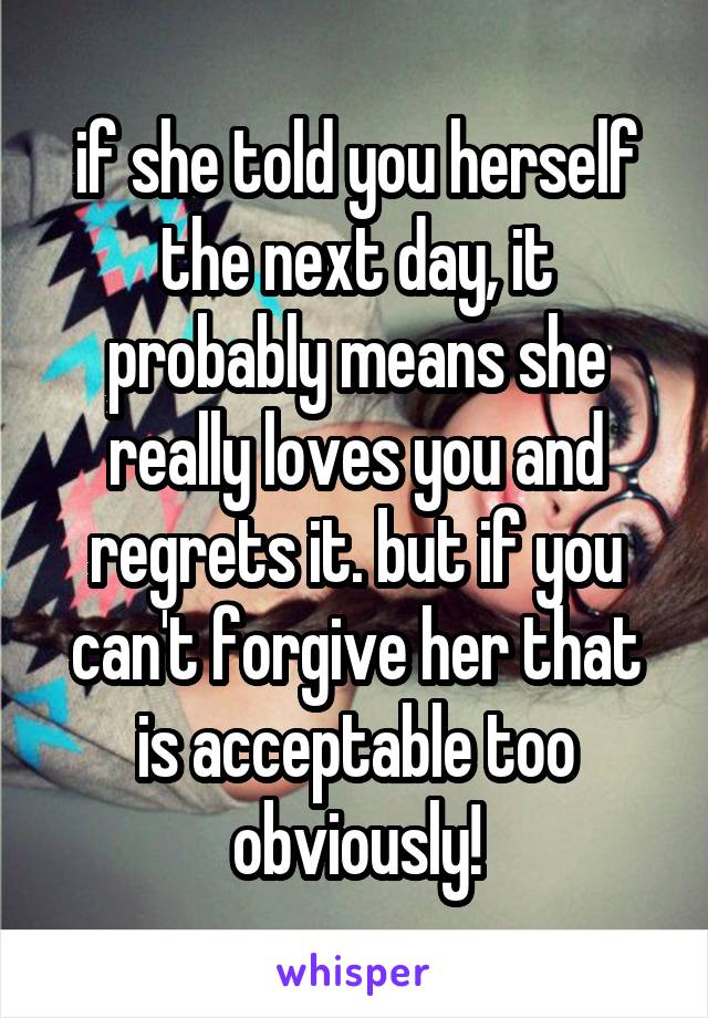 if she told you herself the next day, it probably means she really loves you and regrets it. but if you can't forgive her that is acceptable too obviously!