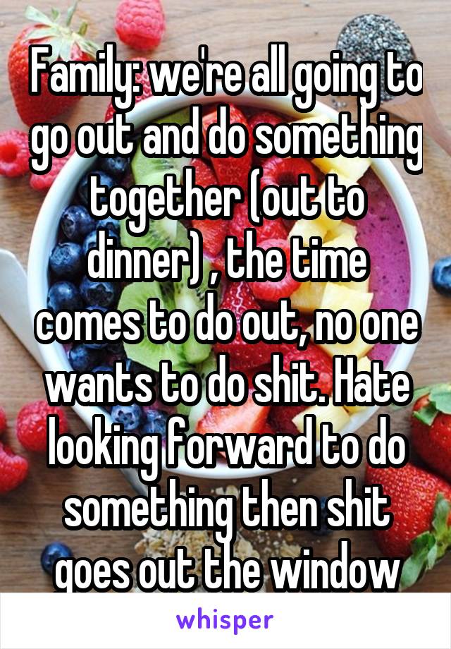 Family: we're all going to go out and do something together (out to dinner) , the time comes to do out, no one wants to do shit. Hate looking forward to do something then shit goes out the window