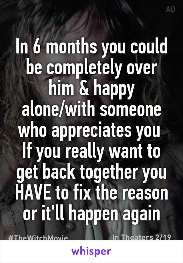 In 6 months you could be completely over him & happy alone/with someone who appreciates you 
If you really want to get back together you HAVE to fix the reason or it'll happen again