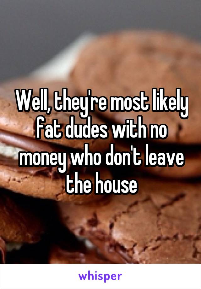 Well, they're most likely fat dudes with no money who don't leave the house