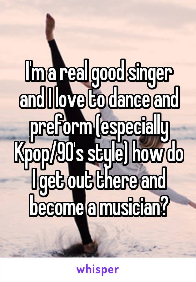I'm a real good singer and I love to dance and preform (especially Kpop/90's style) how do I get out there and become a musician?