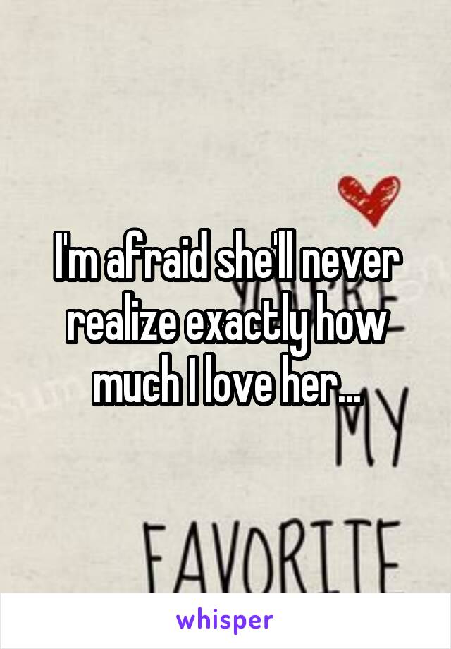 I'm afraid she'll never realize exactly how much I love her...