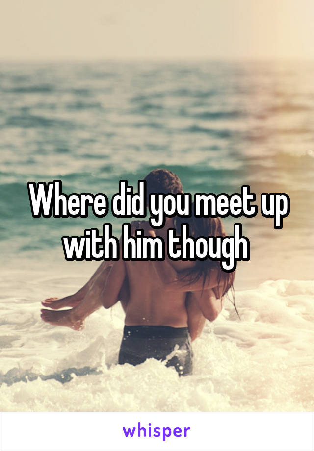 Where did you meet up with him though 