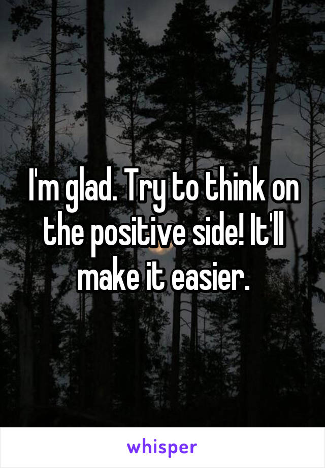 I'm glad. Try to think on the positive side! It'll make it easier.