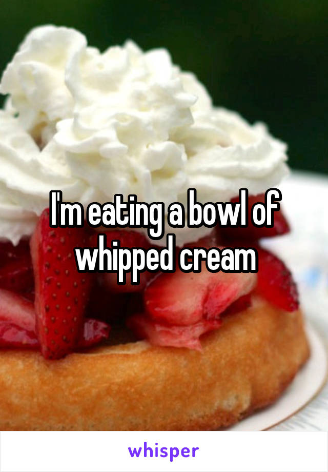 I'm eating a bowl of whipped cream