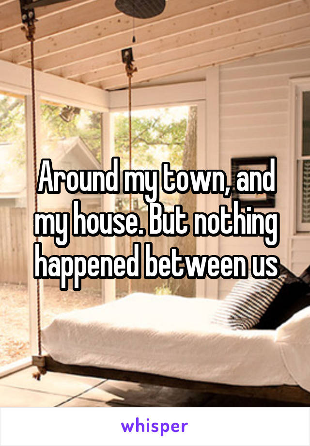 Around my town, and my house. But nothing happened between us