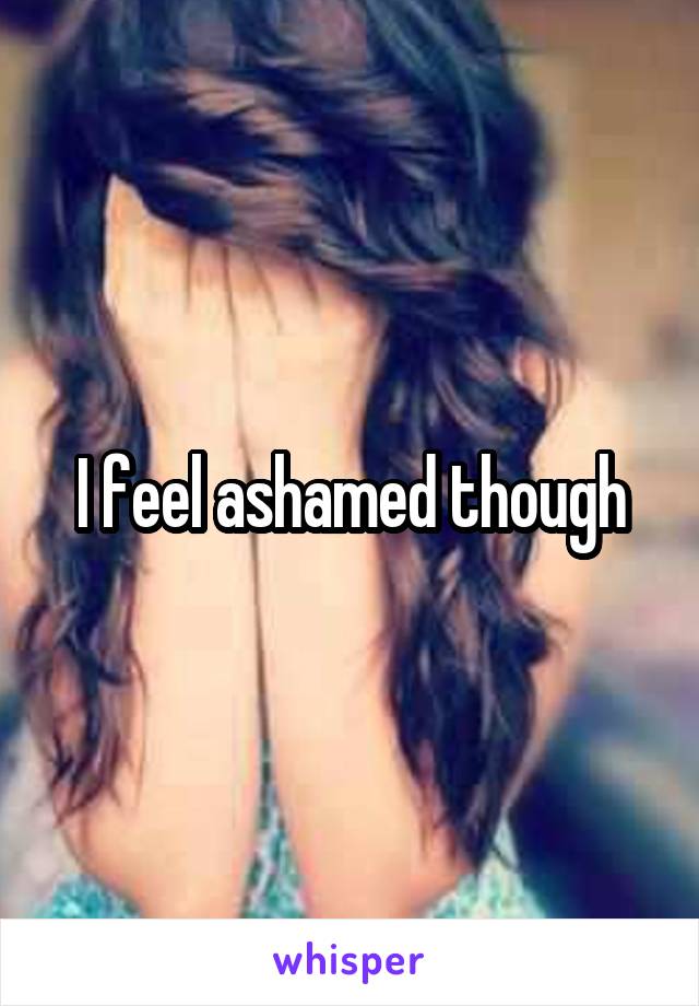 I feel ashamed though