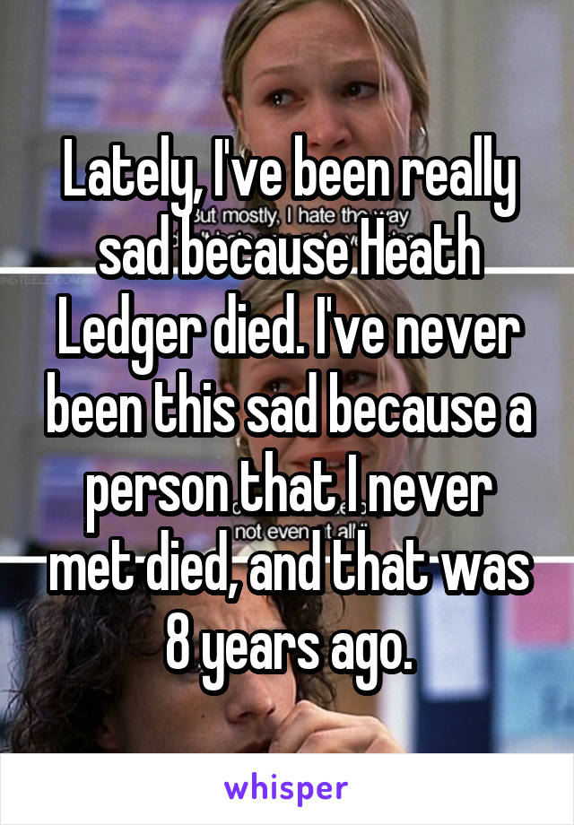 Lately, I've been really sad because Heath Ledger died. I've never been this sad because a person that I never met died, and that was 8 years ago.