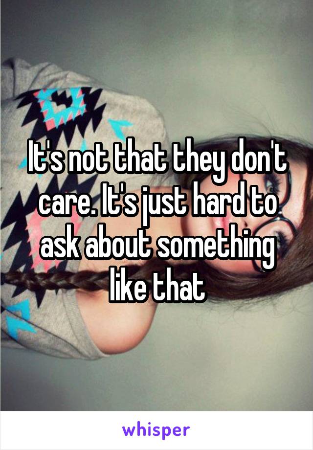 It's not that they don't care. It's just hard to ask about something like that