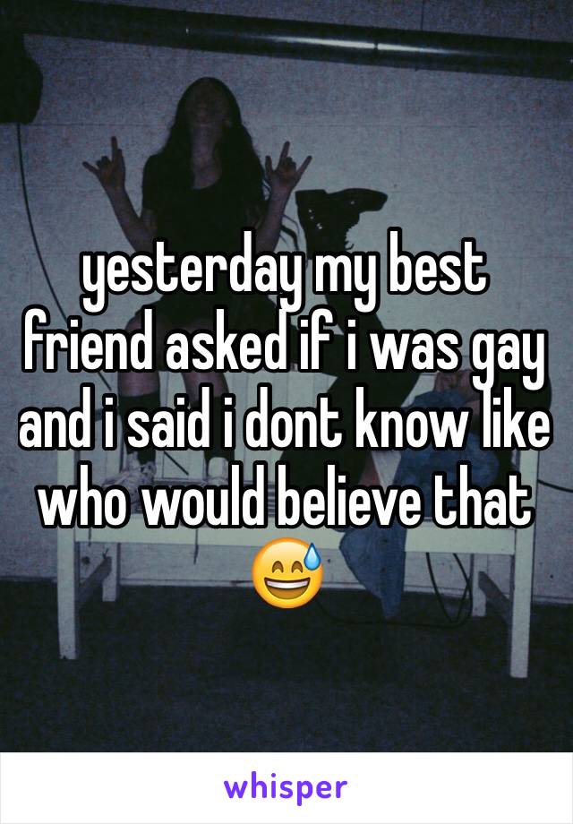yesterday my best friend asked if i was gay and i said i dont know like who would believe that 😅