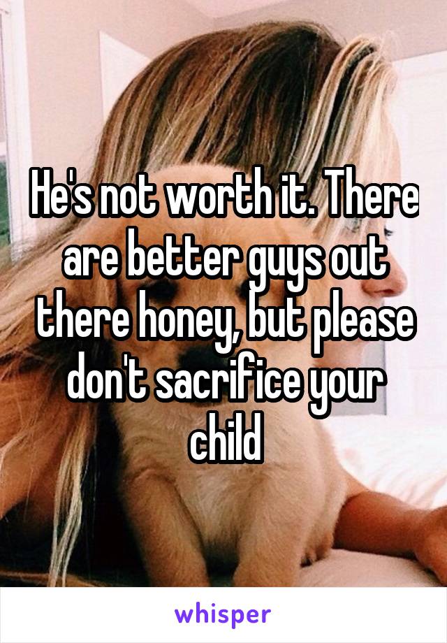 He's not worth it. There are better guys out there honey, but please don't sacrifice your child