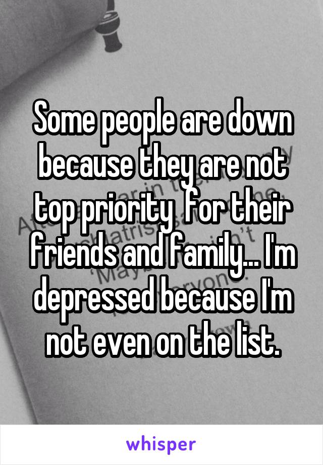 Some people are down because they are not top priority  for their friends and family... I'm depressed because I'm not even on the list.