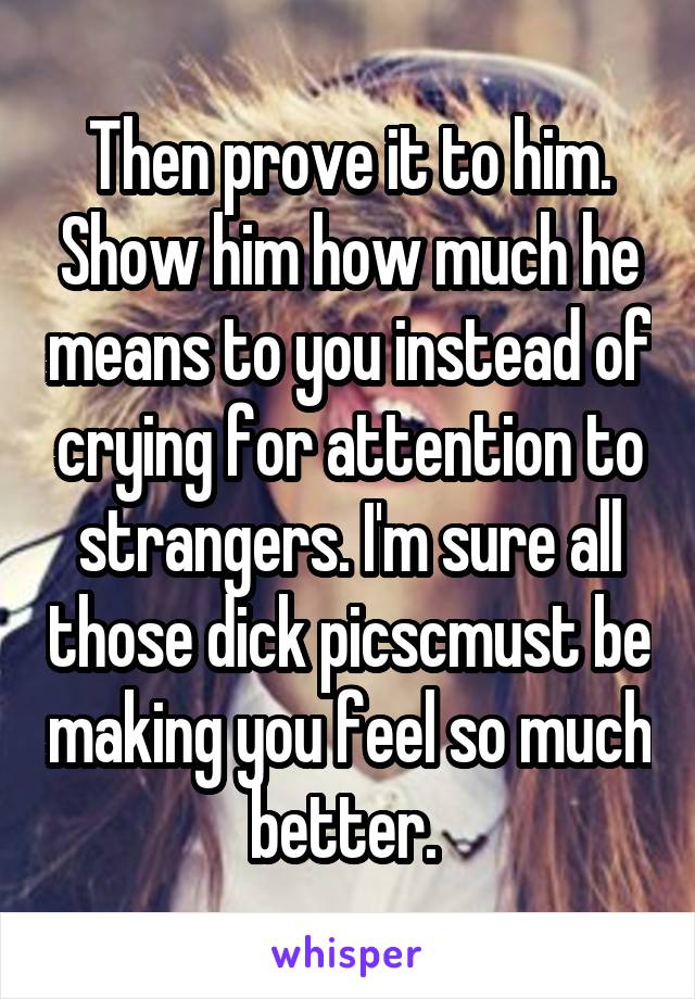 Then prove it to him. Show him how much he means to you instead of crying for attention to strangers. I'm sure all those dick picscmust be making you feel so much better. 