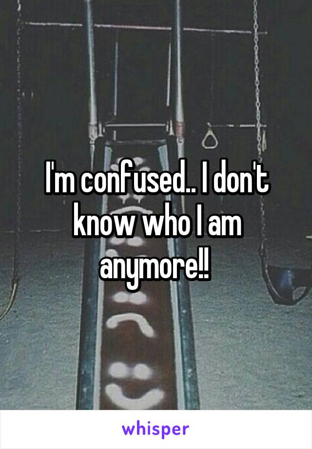 I'm confused.. I don't know who I am anymore!! 