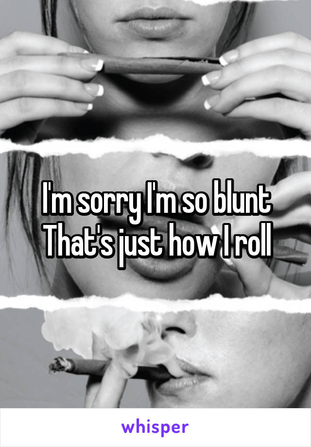 I'm sorry I'm so blunt
That's just how I roll