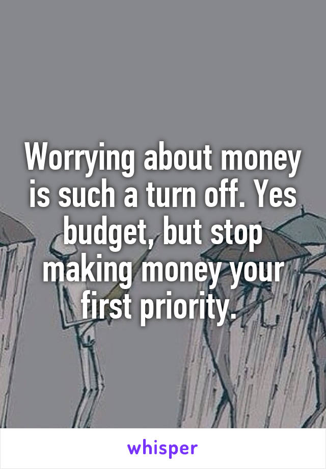 Worrying about money is such a turn off. Yes budget, but stop making money your first priority. 