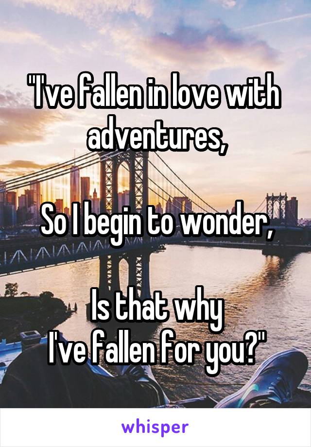 "I've fallen in love with 
adventures,

So I begin to wonder,

Is that why
I've fallen for you?"