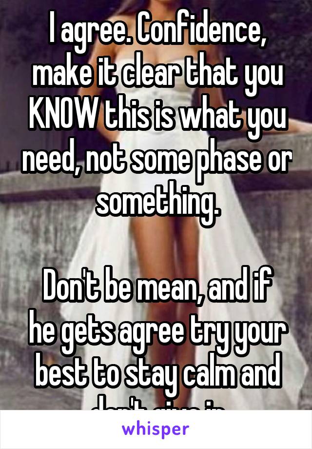 I agree. Confidence, make it clear that you KNOW this is what you need, not some phase or something.

Don't be mean, and if he gets agree try your best to stay calm and don't give in