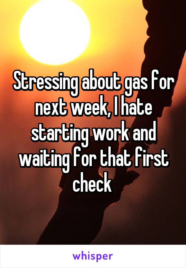 Stressing about gas for next week, I hate starting work and waiting for that first check 
