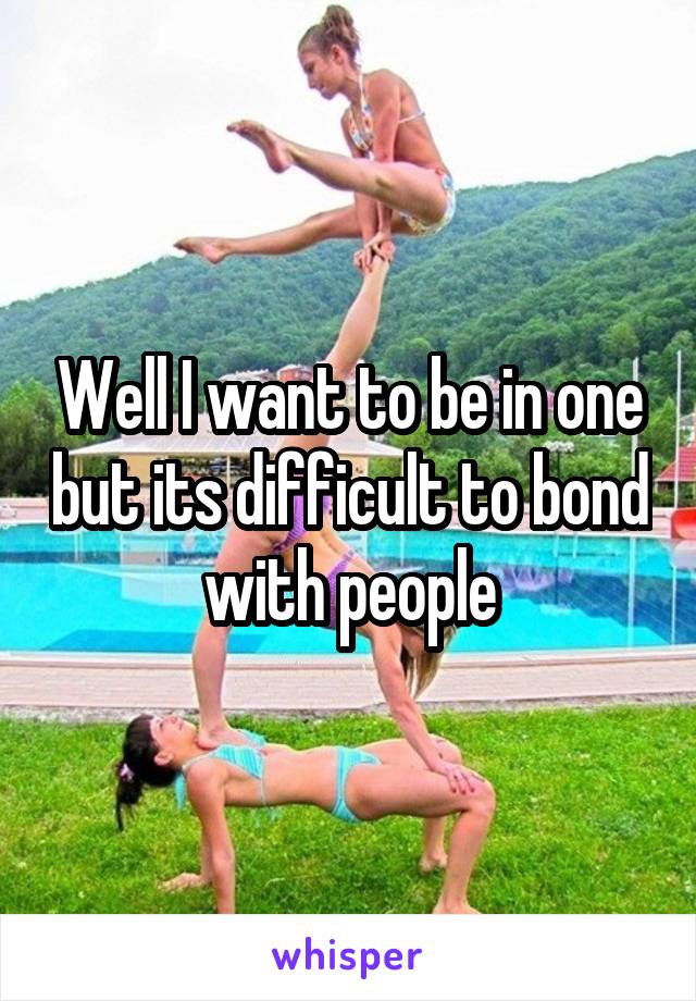 Well I want to be in one but its difficult to bond with people