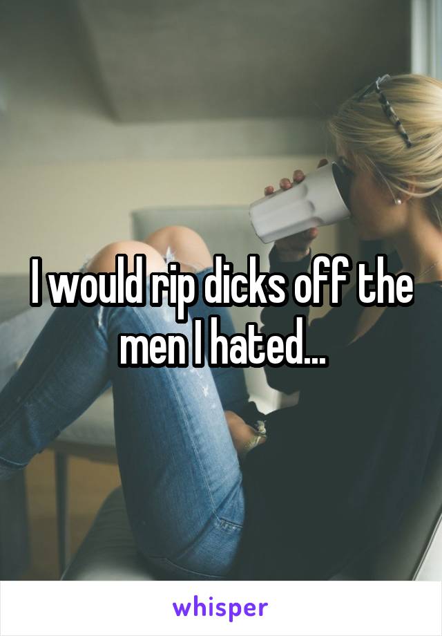 I would rip dicks off the men I hated...
