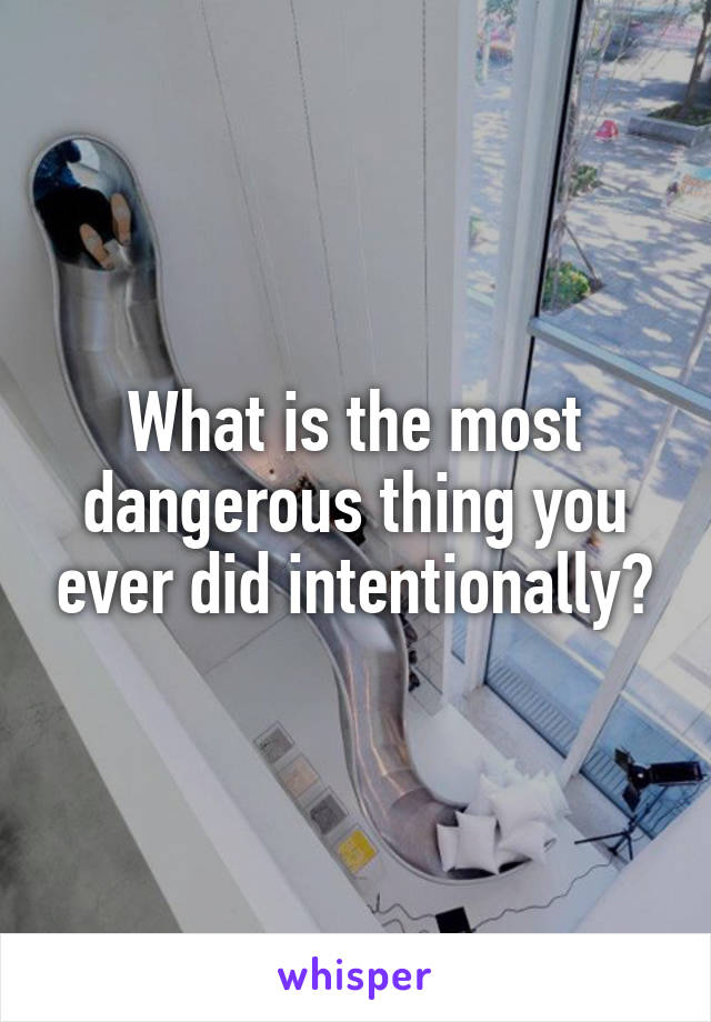 What is the most dangerous thing you ever did intentionally?