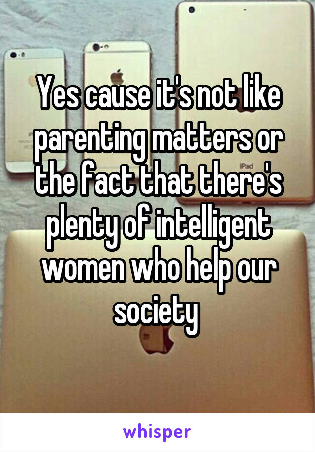 Yes cause it's not like parenting matters or the fact that there's plenty of intelligent women who help our society 
