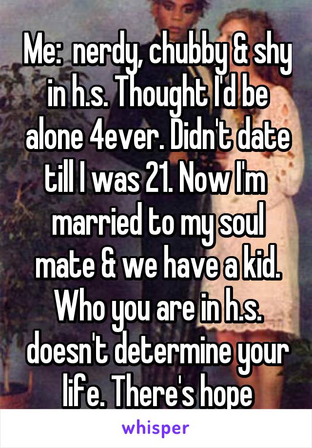 Me:  nerdy, chubby & shy in h.s. Thought I'd be alone 4ever. Didn't date till I was 21. Now I'm  married to my soul mate & we have a kid. Who you are in h.s. doesn't determine your life. There's hope