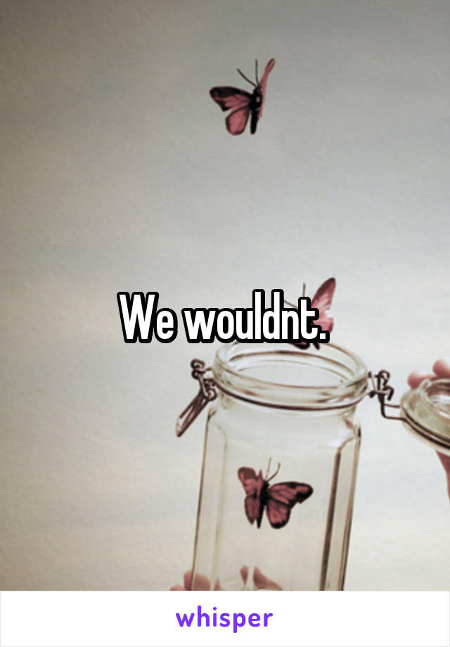 We wouldnt. 