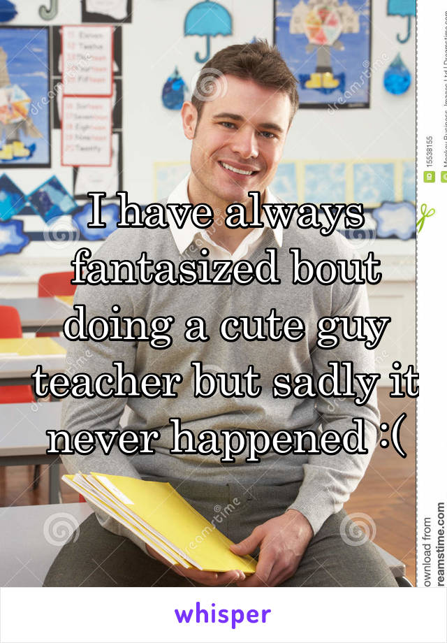 I have always fantasized bout doing a cute guy teacher but sadly it never happened :(