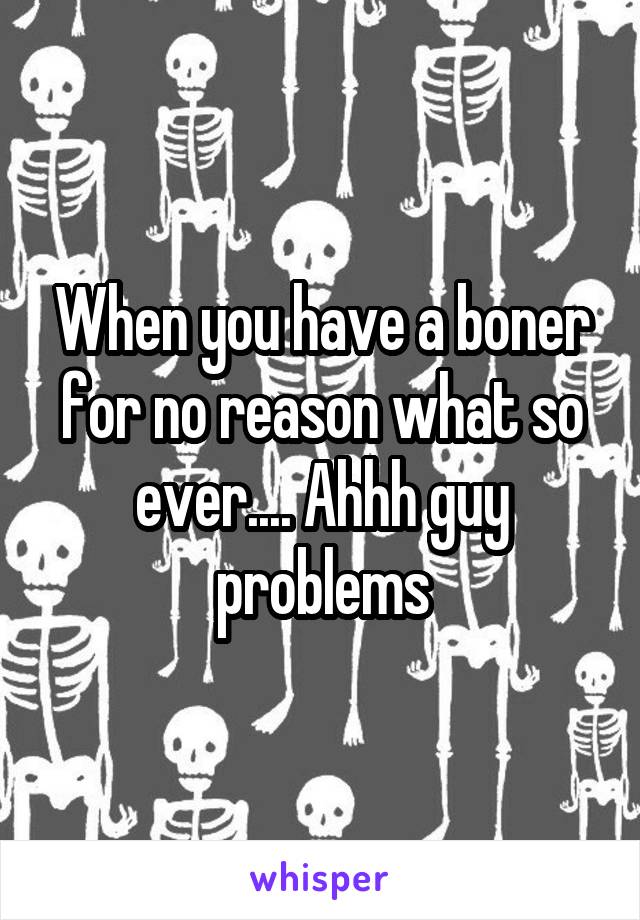 When you have a boner for no reason what so ever.... Ahhh guy problems