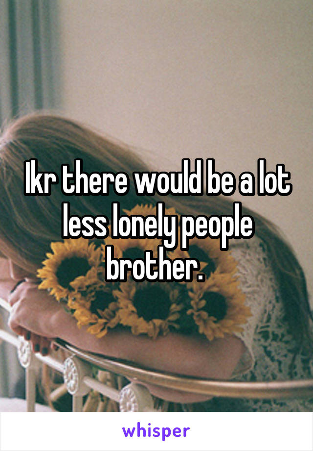 Ikr there would be a lot less lonely people brother. 