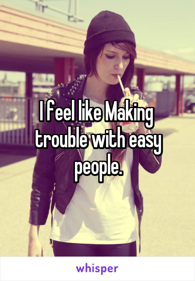 I feel like Making  trouble with easy people.